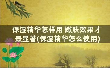 保湿精华怎样用 嫩肤效果才最显著(保湿精华怎么使用)